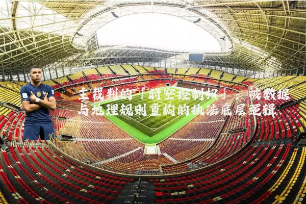 主裁判的「时空控制权」：被数据与地理规则重构的执法底层逻辑